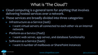 What is ‘The Cloud’? 
 Cloud computing is a general term for anything that involves 
delivering hosted services over a network. 
 These services are broadly divided into three categories: 
 Infrastructure-as-a-Service (IaaS) 
 I want virtual servers all connected to each other via an internal 
www.shapeblue.com @CloudStackGuru 
network 
 Platform-as-a-Service (PaaS) 
 I want web server, app server, and database functionality 
 Software-as-a-Service (SaaS) 
 I want X number of mailboxes or SharePoint instances 
 