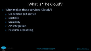What is ‘The Cloud’? 
 What makes these services ‘Cloudy’? 
www.shapeblue.com @CloudStackGuru 
 On-demand self-service 
 Elasticity 
 Scalability 
 API integration 
 Resource accounting 
 