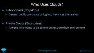 Who Uses Clouds? 
 Public clouds (SPs/MSPs) 
 General public can create or log into instances themselves 
 Private Clouds (Enterprises) 
 Anyone who wants to be able to orchestrate their environment 
www.shapeblue.com @CloudStackGuru 
 