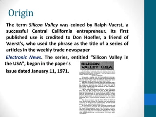 Origin
The term Silicon Valley was coined by Ralph Vaerst, a
successful Central California entrepreneur. Its first
published use is credited to Don Hoefler, a friend of
Vaerst's, who used the phrase as the title of a series of
articles in the weekly trade newspaper
Electronic News. The series, entitled “Silicon Valley in
the USA", began in the paper's
issue dated January 11, 1971.
 