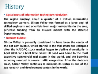 History
• Social roots of information technology revolution
The region employs about a quarter of a million information
technology workers. Silicon Valley was formed as a large pool of
skilled engineers and scientists from major universities in the area;
generous funding from an assured market with the Defense
Department; etc.
• Internet bubble
Silicon Valley is generally considered to have been the center of
the dot-com bubble, which started in the mid-1990s and collapsed
after the NASDAQ stock market began to decline dramatically in
April 2000.For a brief time, Sand Hill Road was home to the most
expensive commercial real estate in the world, and the booming
economy resulted in severe traffic congestion. After the dot-com
crash, Silicon Valley continues to maintain its status as one of the
top research and development centers in the world.
 