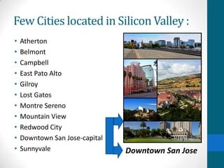Few Cities located in Silicon Valley :
• Atherton
• Belmont
• Campbell
• East Pato Alto
• Gilroy
• Lost Gatos
• Montre Sereno
• Mountain View
• Redwood City
• Downtown San Jose-capital
• Sunnyvale Downtown San Jose
 