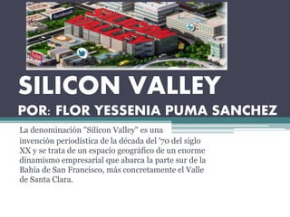 SILICON VALLEY
POR: FLOR YESSENIA PUMA SANCHEZ
La denominación "Silicon Valley" es una
invención periodística de la década del '70 del siglo
XX y se trata de un espacio geográfico de un enorme
dinamismo empresarial que abarca la parte sur de la
Bahía de San Francisco, más concretamente el Valle
de Santa Clara.
 