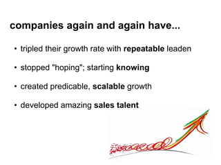 companies again and again have...
• tripled their growth rate with repeatable leaden
• stopped "hoping"; starting knowing
• created predicable, scalable growth
• developed amazing sales talent
 