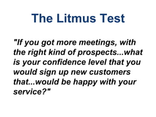 The Litmus Test
"If you got more meetings, with
the right kind of prospects...what
is your confidence level that you
would sign up new customers
that...would be happy with your
service?"
 