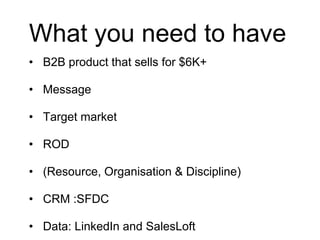 What you need to have
• B2B product that sells for $6K+
• Message
• Target market
• ROD
• (Resource, Organisation & Discipline)
• CRM :SFDC
• Data: LinkedIn and SalesLoft
 
