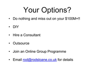 Your Options?
• Do nothing and miss out on your $100M+!!
• DIY
• Hire a Consultant
• Outsource
• Join an Online Group Programme
• Email rod@rodsloane.co.uk for details
 
