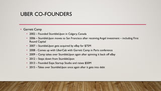 UBER CO-FOUNDERS
• Garrett Camp
• 2002 – Founded StumbleUpon in Calgary, Canada
• 2006 – StumbleUpon moves to San Francisco after receiving Angel investment – including First
Round Capital
• 2007 – StumbleUpon gets acquired by eBay for $75M
• 2008 - Comes up with UberCab with Garrett Camp in Paris conference
• 2009 – Camp takes over StumbleUpon again after spinning it back off eBay
• 2012 – Steps down from StumbleUpon
• 2013 – Founded Expa Startup Studio and raises $50M
• 2015 – Takes over StumbleUpon once again after it gets into debt
 