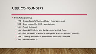 UBER CO-FOUNDERS
• Travis Kalanick (CEO)
• 1998 – Dropped out of UCLA, joined Scour – Scour got invested
• 2000 – Scour gets sued for $250B – goes bankrupt
• 2001 – Founds RedSwoosh
• 2006 – Raises $1.73M Series A for RedSwoosh – from Mark Cuban
• 2007 – Sells RedSwoosh to Akamai Technologies for $19M and becomes a millionaire
• 2008 - Comes up with UberCab with Garrett Camp in Paris conference
• 2009 – Becomes Uber CEO
 