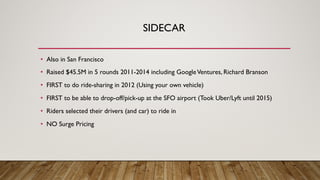 SIDECAR
• Also in San Francisco
• Raised $45.5M in 5 rounds 2011-2014 including GoogleVentures, Richard Branson
• FIRST to do ride-sharing in 2012 (Using your own vehicle)
• FIRST to be able to drop-off/pick-up at the SFO airport (Took Uber/Lyft until 2015)
• Riders selected their drivers (and car) to ride in
• NO Surge Pricing
 