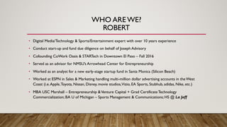 WHO ARE WE?
ROBERT
• Digital Media/Technology & Sports/Entertainment expert with over 10 years experience
• Conduct start-up and fund due diligence on behalf of Joseph Advisory
• Cofounding CoWork Oasis & STARTech in Downtown El Paso – Fall 2016
• Served as an advisor for NMSU’s Arrowhead Center for Entrepreneurship
• Worked as an analyst for a new early-stage startup fund in Santa Monica (Silicon Beach)
• Worked at ESPN in Sales & Marketing handling multi-million dollar advertising accounts in the West
Coast (i.e.Apple,Toyota, Nissan, Disney, movie studios,Vizio, EA Sports, Stubhub, adidas, Nike, etc.)
• MBA USC Marshall – Entrepreneurship &Venture Capital + Grad Certificate Technology
Commercialization; BA U of Michigan – Sports Management & Communications; HS @ La Jeff
 
