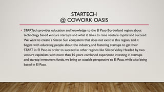 STARTECH
@ COWORK OASIS
• STARTech provides education and knowledge to the El Paso Borderland region about
technology based venture startups and what it takes to raise venture capital and succeed.
We want to create a Silicon Sun ecosystem that does not exist in this region, and it
begins with educating people about the industry, and fostering startups to get their
START in El Paso in order to succeed in other regions like SiliconValley. Headed by two
venture capitalists with more than 10 years combined experience investing in startups
and startup investment funds, we bring an outside perspective to El Paso, while also being
based in El Paso.
 