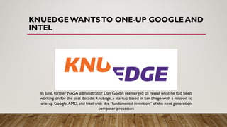 KNUEDGE WANTSTO ONE-UP GOOGLE AND
INTEL
In June, former NASA administrator Dan Goldin reemerged to reveal what he had been
working on for the past decade: KnuEdge, a startup based in San Diego with a mission to
one-up Google,AMD, and Intel with the ”fundamental invention” of the next generation
computer processor.
 