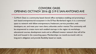 COWORK OASIS
OPENING OCT/NOV 2016 @ 219 E SAN ANTONIO AVE
• CoWork Oasis is a community based shared office workplace enabling and promoting a
tech based entrepreneurial ecosystem in the El Paso Borderland region. It is a communal
space to network with fellow entrepreneurs, freelancers, service providers, web
developers, etc. and meet your next client, cofounder, and/or mentor.The community will
be empowered to create more tech enabled startups in the region via workshops,
educational courses, development tools and an affiliated investor network that will all be
built and housed in the coworking space. Memberships run month-to-month with no
long-term obligation and provide flexibility based on needs.
 