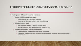 ENTREPRENEURSHIP - START-UPVS SMALL BUSINESS
• Start-ups are different from small businesses
• Success and failure are almost flipped
• A small business has a 75% chance of success
• A start-up has 75% chance of failure (even withVC funding)
• Different financing needs
• Small businesses have a very clear ROI and scale factors
• Start-ups evolve and apply capital in seemingly incoherent ways
• Different inputs (talent, mentors, personalities)
• The small business meets a market need, almost immediately
• The start-up meets a transactional or transformative need, and to do so, they need a different support
infrastructure
 