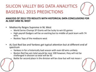 SILICON VALLEY BIG DATA ANALYTICS
BASEBALL 2015 PREDICTIONS
ANALYSIS OF 2015 YTD RESULTS WITH HISTORICAL DATA CONCLUSIONS FOR
AL EAST AND NL WEST
• Mediocrity Reigns Supreme in NL West
– World Series Champs SF Giants will be lucky to win 65 games
– High payroll Dodgers will be an exciting but to middle of pack team with 74
wins
– Rockies Tops of the mediocre west
• AL East Red Sox and Yankees get typical attention but at different end of
spectrum
– Yankees in for a historically bad season with even 60 wins unlikely
– Boston Red Sox win total would be near 100 however, they will not be
challenged in division so total will be 92
– Battle for second place in the division will be close but will not mean much
 