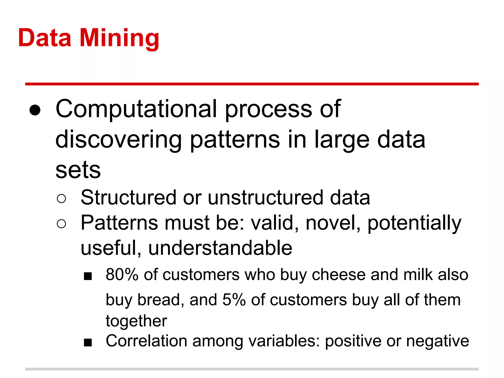 Data Mining
● Computational process of
discovering patterns in large data
sets
○ Structured or unstructured data
○ Patterns must be: valid, novel, potentially
useful, understandable
■ 80% of customers who buy cheese and milk also
buy bread, and 5% of customers buy all of them
together
■ Correlation among variables: positive or negative
 