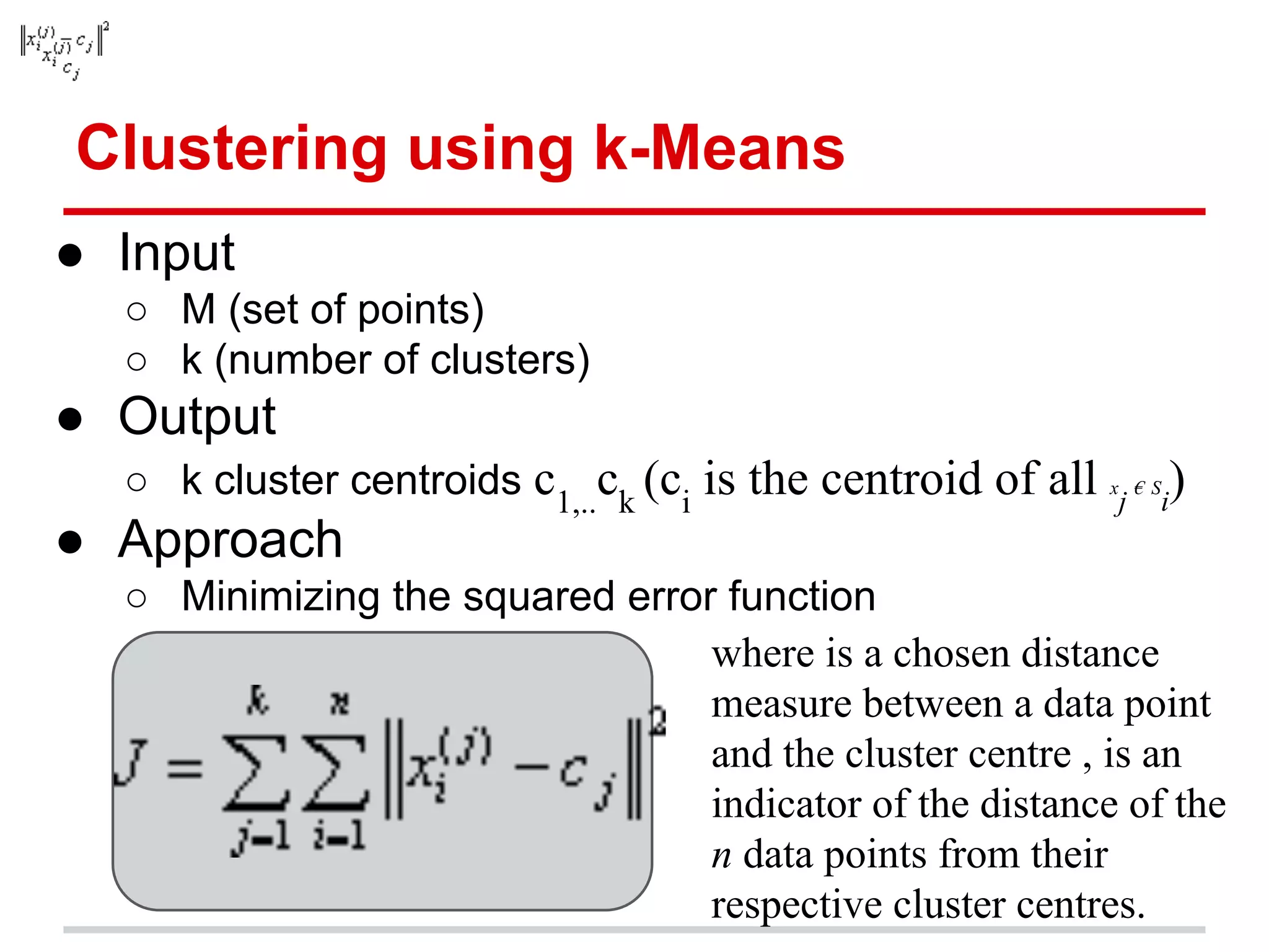 Clustering using k-Means
● Input
○ M (set of points)
○ k (number of clusters)
● Output
○ k cluster centroids c1,..
ck
(ci
is the centroid of all x
j
€ S
i
)
● Approach
○ Minimizing the squared error function
where is a chosen distance
measure between a data point
and the cluster centre , is an
indicator of the distance of the
n data points from their
respective cluster centres.
 