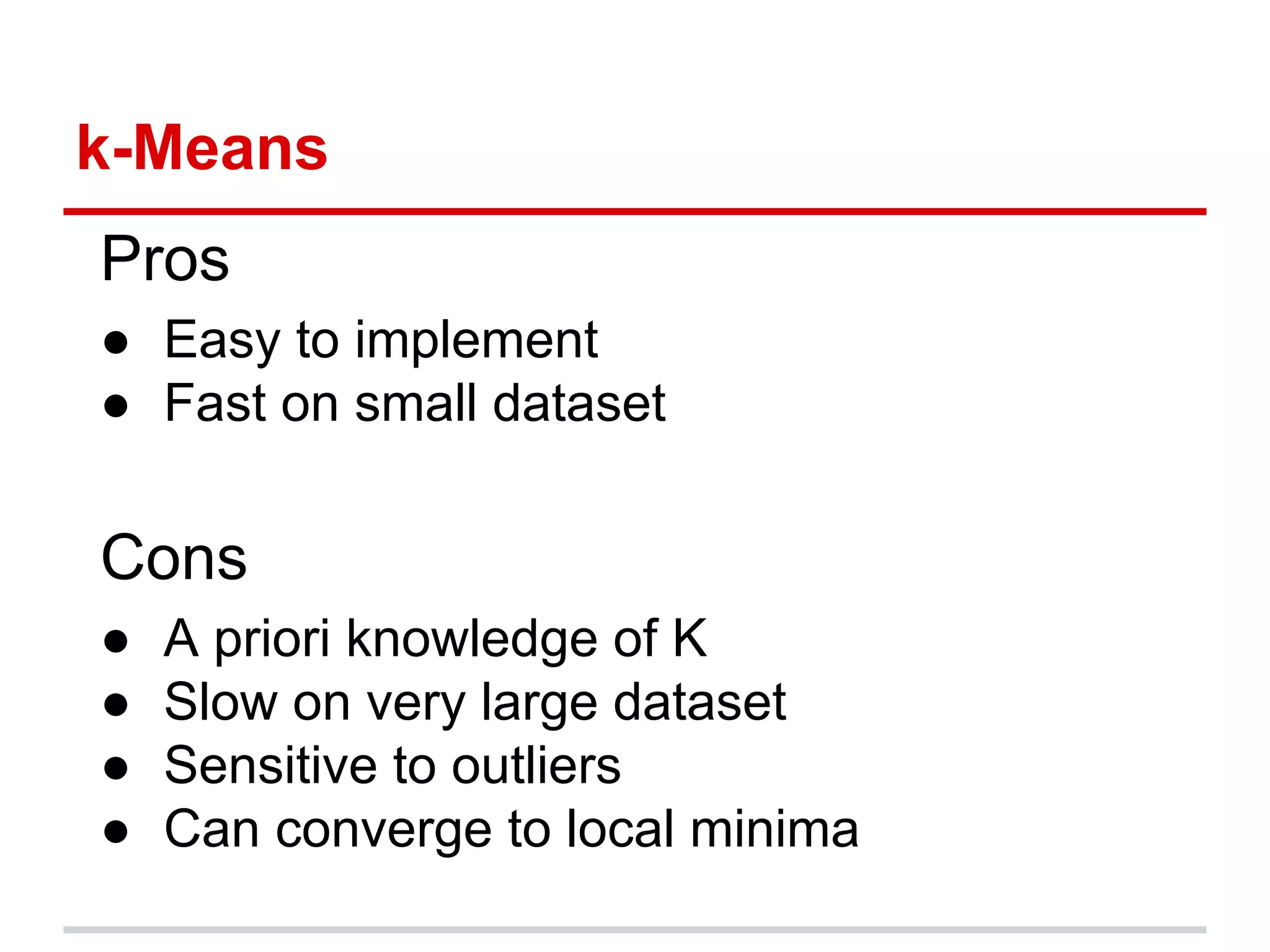 k-Means
Pros
● Easy to implement
● Fast on small dataset
Cons
● A priori knowledge of K
● Slow on very large dataset
● Sensitive to outliers
● Can converge to local minima
 