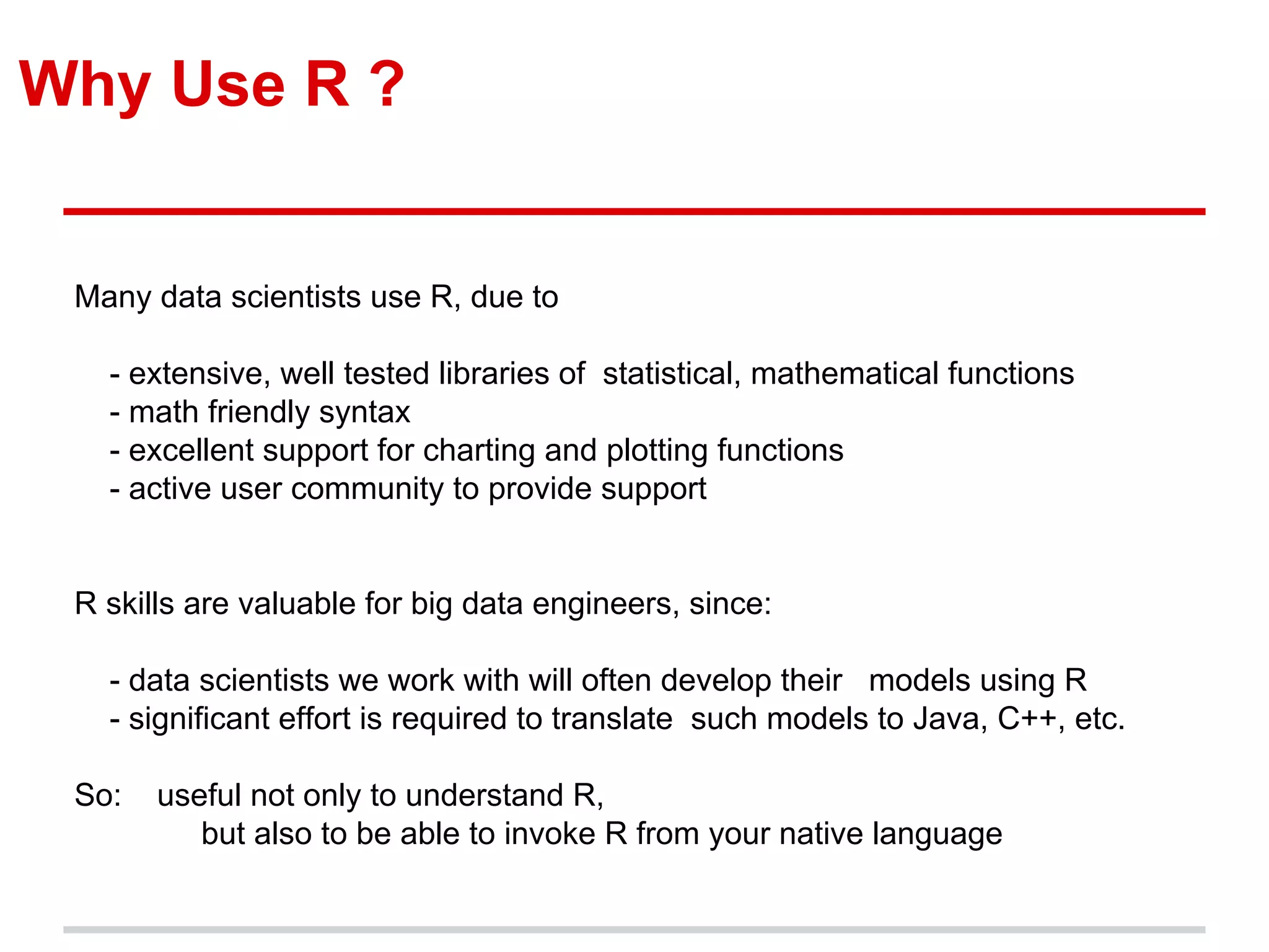 Why Use R ?
Many data scientists use R, due to
- extensive, well tested libraries of statistical, mathematical functions
- math friendly syntax
- excellent support for charting and plotting functions
- active user community to provide support
R skills are valuable for big data engineers, since:
- data scientists we work with will often develop their models using R
- significant effort is required to translate such models to Java, C++, etc.
So: useful not only to understand R,
but also to be able to invoke R from your native language
 