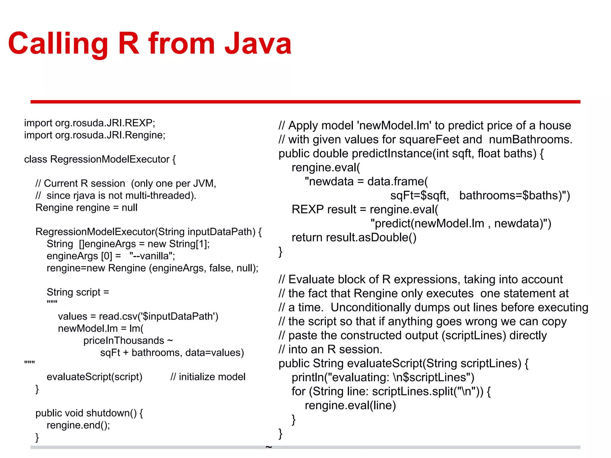 Calling R from Java
import org.rosuda.JRI.REXP;
import org.rosuda.JRI.Rengine;
class RegressionModelExecutor {
// Current R session (only one per JVM,
// since rjava is not multi-threaded).
Rengine rengine = null
RegressionModelExecutor(String inputDataPath) {
String []engineArgs = new String[1];
engineArgs [0] = "--vanilla";
rengine=new Rengine (engineArgs, false, null);
String script =
"""
values = read.csv('$inputDataPath')
newModel.lm = lm(
priceInThousands ~
sqFt + bathrooms, data=values)
"""
evaluateScript(script) // initialize model
}
public void shutdown() {
rengine.end();
}
// Apply model 'newModel.lm' to predict price of a house
// with given values for squareFeet and numBathrooms.
public double predictInstance(int sqft, float baths) {
rengine.eval(
"newdata = data.frame(
sqFt=$sqft, bathrooms=$baths)")
REXP result = rengine.eval(
"predict(newModel.lm , newdata)")
return result.asDouble()
}
// Evaluate block of R expressions, taking into account
// the fact that Rengine only executes one statement at
// a time. Unconditionally dumps out lines before executing
// the script so that if anything goes wrong we can copy
// paste the constructed output (scriptLines) directly
// into an R session.
public String evaluateScript(String scriptLines) {
println("evaluating: n$scriptLines")
for (String line: scriptLines.split("n")) {
rengine.eval(line)
}
}
~
 