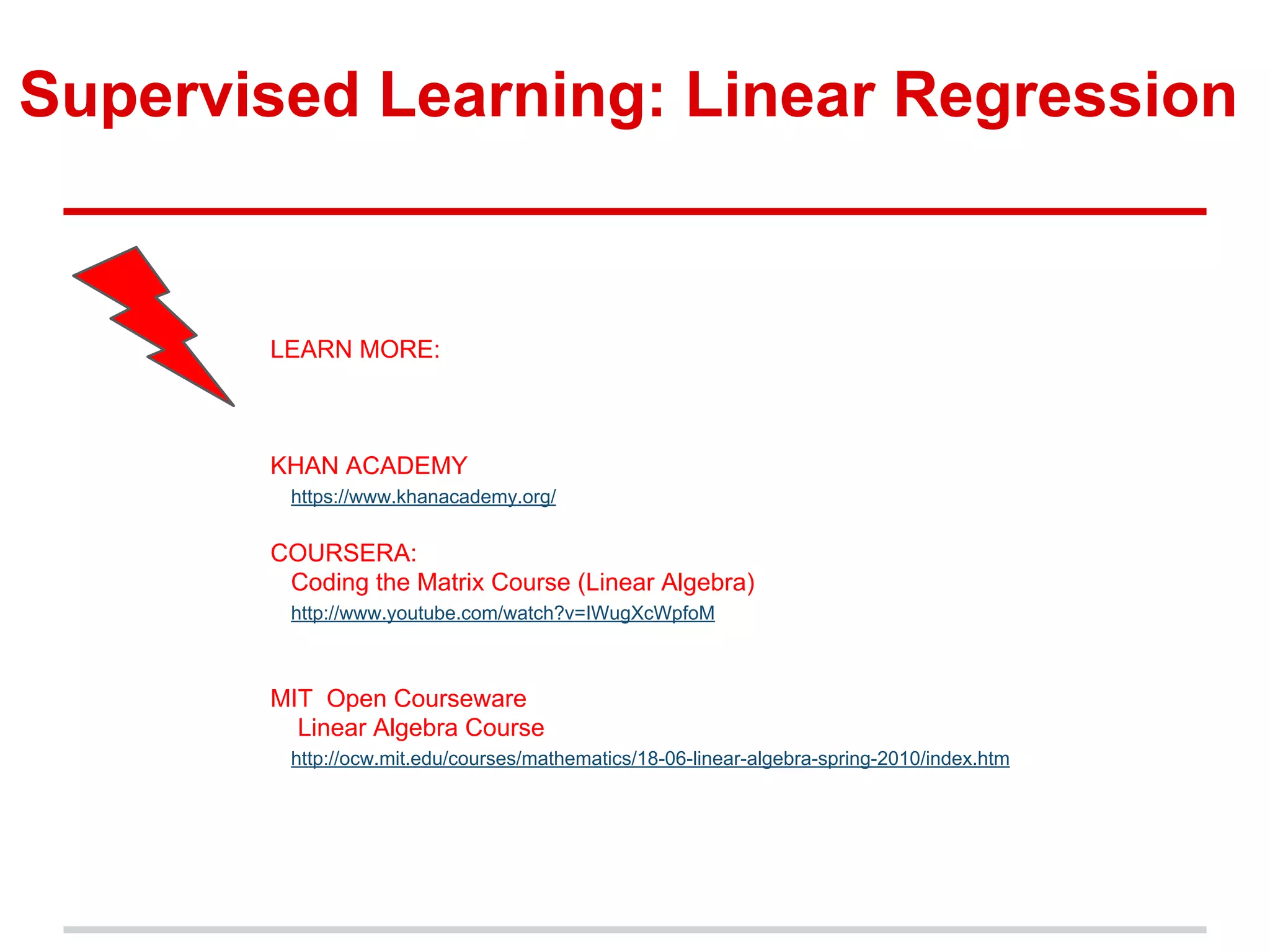 Supervised Learning: Linear Regression
LEARN MORE:
KHAN ACADEMY
https://www.khanacademy.org/
COURSERA:
Coding the Matrix Course (Linear Algebra)
http://www.youtube.com/watch?v=IWugXcWpfoM
MIT Open Courseware
Linear Algebra Course
http://ocw.mit.edu/courses/mathematics/18-06-linear-algebra-spring-2010/index.htm
 