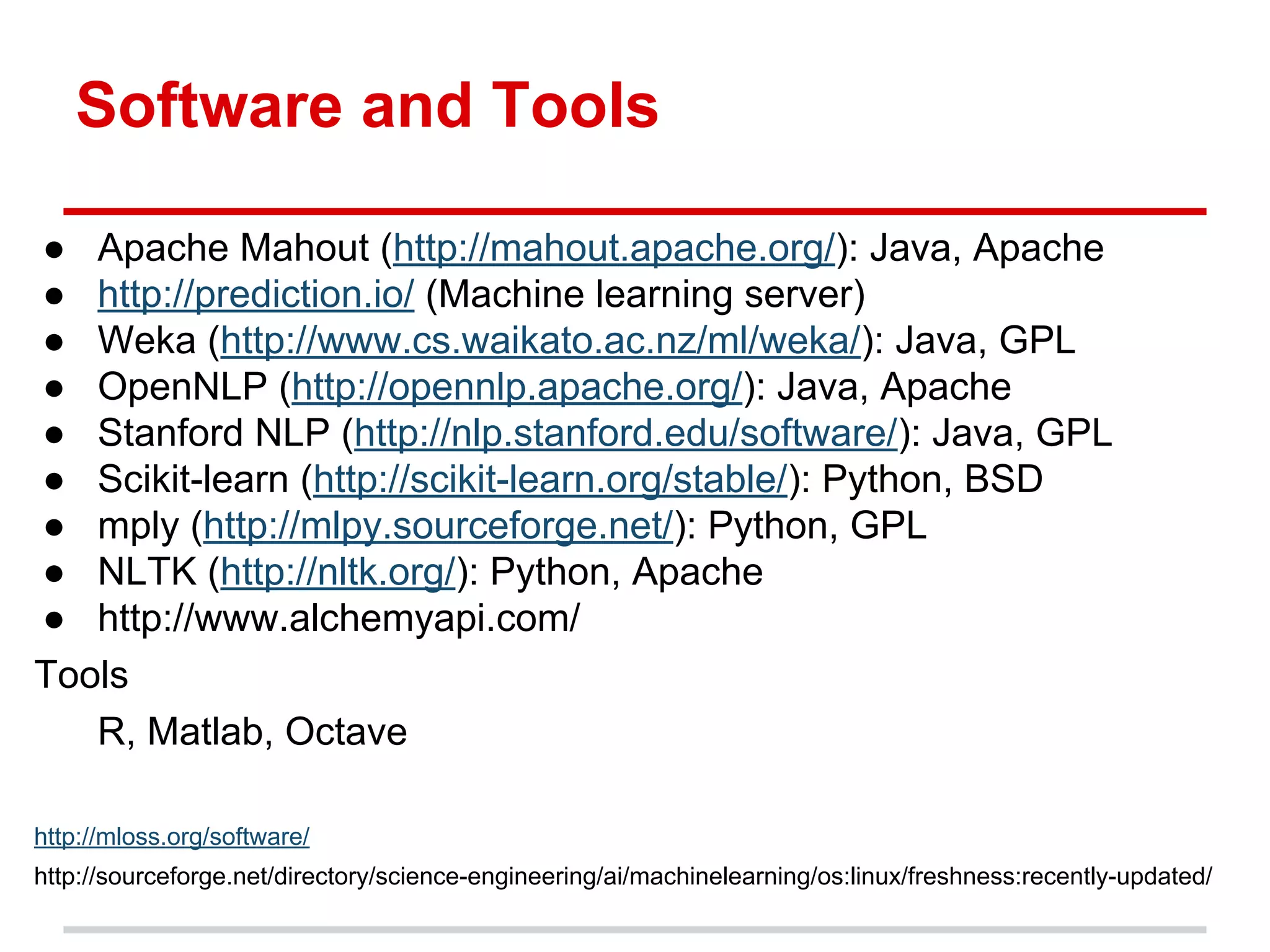 Software and Tools
● Apache Mahout (http://mahout.apache.org/): Java, Apache
● http://prediction.io/ (Machine learning server)
● Weka (http://www.cs.waikato.ac.nz/ml/weka/): Java, GPL
● OpenNLP (http://opennlp.apache.org/): Java, Apache
● Stanford NLP (http://nlp.stanford.edu/software/): Java, GPL
● Scikit-learn (http://scikit-learn.org/stable/): Python, BSD
● mply (http://mlpy.sourceforge.net/): Python, GPL
● NLTK (http://nltk.org/): Python, Apache
● http://www.alchemyapi.com/
Tools
R, Matlab, Octave
http://mloss.org/software/
http://sourceforge.net/directory/science-engineering/ai/machinelearning/os:linux/freshness:recently-updated/
 
