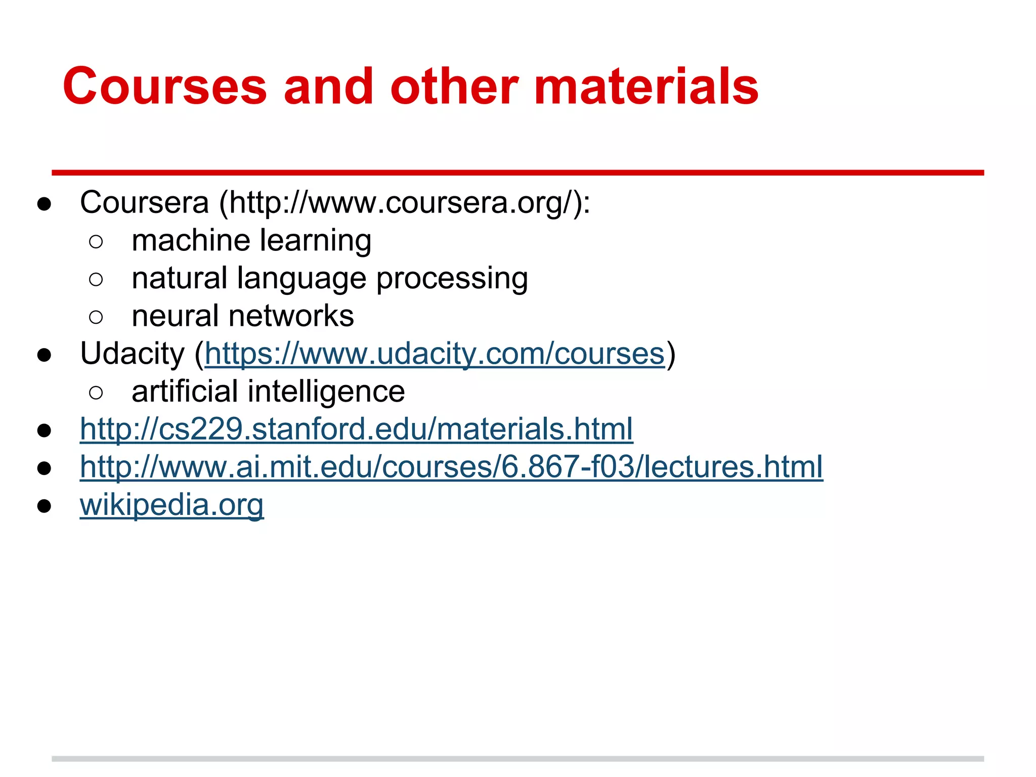 Courses and other materials
● Coursera (http://www.coursera.org/):
○ machine learning
○ natural language processing
○ neural networks
● Udacity (https://www.udacity.com/courses)
○ artificial intelligence
● http://cs229.stanford.edu/materials.html
● http://www.ai.mit.edu/courses/6.867-f03/lectures.html
● wikipedia.org
 