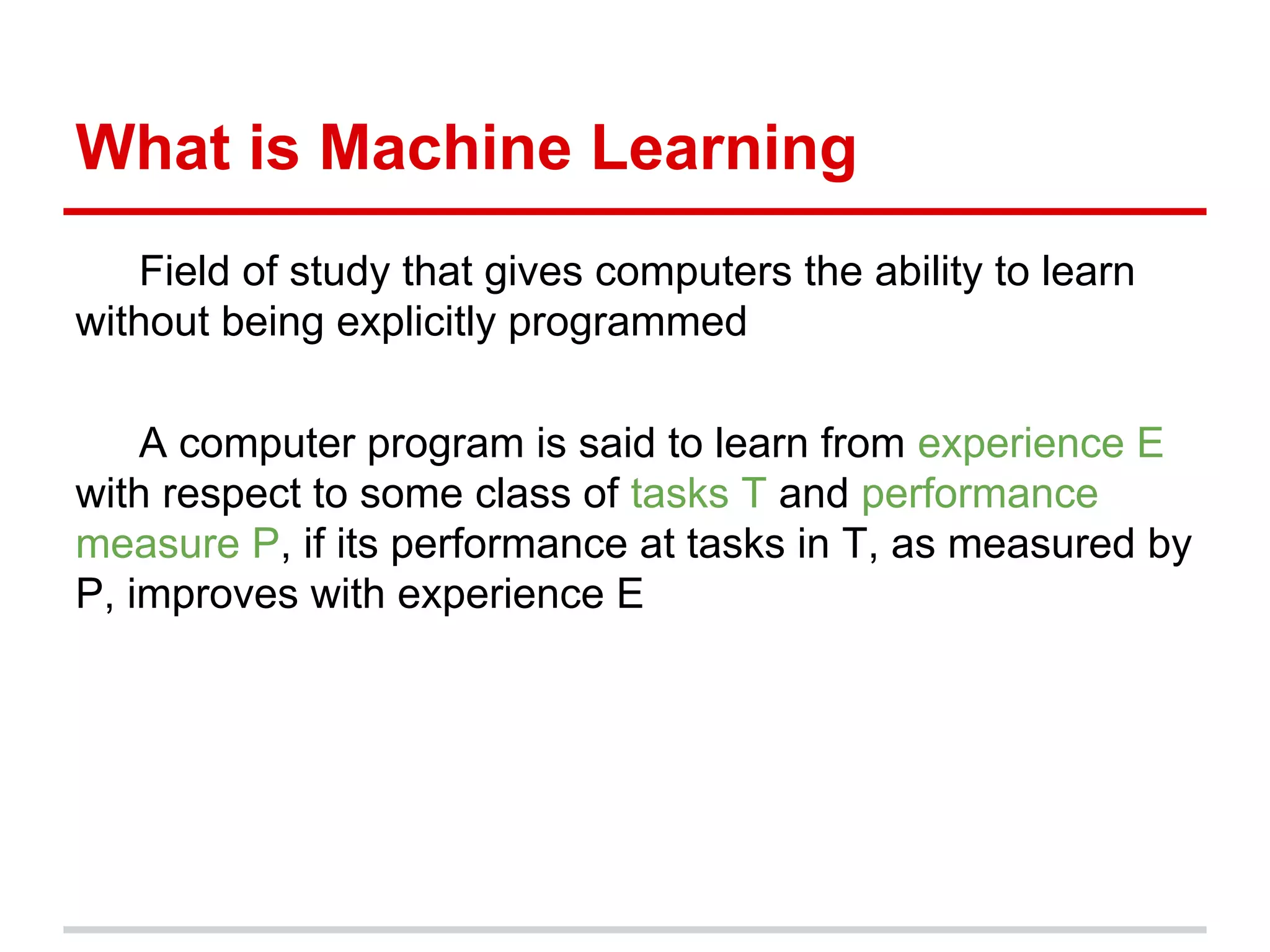 What is Machine Learning
Field of study that gives computers the ability to learn
without being explicitly programmed
A computer program is said to learn from experience E
with respect to some class of tasks T and performance
measure P, if its performance at tasks in T, as measured by
P, improves with experience E
 