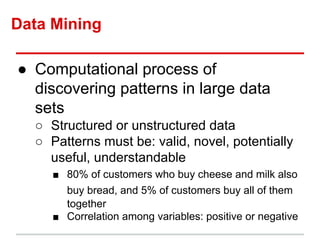Data Mining
● Computational process of
discovering patterns in large data
sets
○ Structured or unstructured data
○ Patterns must be: valid, novel, potentially
useful, understandable
■ 80% of customers who buy cheese and milk also
buy bread, and 5% of customers buy all of them
together
■ Correlation among variables: positive or negative
 