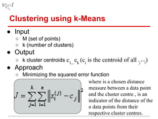 Clustering using k-Means
● Input
○ M (set of points)
○ k (number of clusters)
● Output
○ k cluster centroids c1,..
ck
(ci
is the centroid of all x
j
€ S
i
)
● Approach
○ Minimizing the squared error function
where is a chosen distance
measure between a data point
and the cluster centre , is an
indicator of the distance of the
n data points from their
respective cluster centres.
 