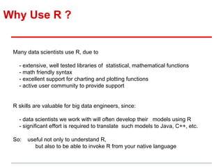 Why Use R ?
Many data scientists use R, due to
- extensive, well tested libraries of statistical, mathematical functions
- math friendly syntax
- excellent support for charting and plotting functions
- active user community to provide support
R skills are valuable for big data engineers, since:
- data scientists we work with will often develop their models using R
- significant effort is required to translate such models to Java, C++, etc.
So: useful not only to understand R,
but also to be able to invoke R from your native language
 
