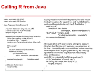 Calling R from Java
import org.rosuda.JRI.REXP;
import org.rosuda.JRI.Rengine;
class RegressionModelExecutor {
// Current R session (only one per JVM,
// since rjava is not multi-threaded).
Rengine rengine = null
RegressionModelExecutor(String inputDataPath) {
String []engineArgs = new String[1];
engineArgs [0] = "--vanilla";
rengine=new Rengine (engineArgs, false, null);
String script =
"""
values = read.csv('$inputDataPath')
newModel.lm = lm(
priceInThousands ~
sqFt + bathrooms, data=values)
"""
evaluateScript(script) // initialize model
}
public void shutdown() {
rengine.end();
}
// Apply model 'newModel.lm' to predict price of a house
// with given values for squareFeet and numBathrooms.
public double predictInstance(int sqft, float baths) {
rengine.eval(
"newdata = data.frame(
sqFt=$sqft, bathrooms=$baths)")
REXP result = rengine.eval(
"predict(newModel.lm , newdata)")
return result.asDouble()
}
// Evaluate block of R expressions, taking into account
// the fact that Rengine only executes one statement at
// a time. Unconditionally dumps out lines before executing
// the script so that if anything goes wrong we can copy
// paste the constructed output (scriptLines) directly
// into an R session.
public String evaluateScript(String scriptLines) {
println("evaluating: n$scriptLines")
for (String line: scriptLines.split("n")) {
rengine.eval(line)
}
}
~
 