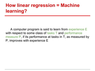 How linear regression = Machine
learning?
A computer program is said to learn from experience E
with respect to some class of tasks T and performance
measure P, if its performance at tasks in T, as measured by
P, improves with experience E
 