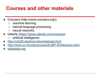 Courses and other materials
● Coursera (http://www.coursera.org/):
○ machine learning
○ natural language processing
○ neural networks
● Udacity (https://www.udacity.com/courses)
○ artificial intelligence
● http://cs229.stanford.edu/materials.html
● http://www.ai.mit.edu/courses/6.867-f03/lectures.html
● wikipedia.org
 