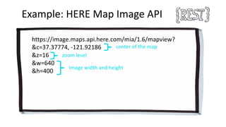 Example:	HERE	Map Image	API
https://image.maps.api.here.com/mia/1.6/mapview?
&c=37.37774,	-121.92186
&z=16
&w=640
&h=400
center	of	the	map
zoom	level
Image	width	and	height
 