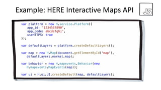 Example:	HERE	Interactive	Maps API
var platform = new H.service.Platform({
app_id: ’1234567890',
app_code: abcdefghi',
useHTTPS: true
});
var defaultLayers = platform.createDefaultLayers();
var map = new H.Map(document.getElementById('map'),
defaultLayers.normal.map);
var behavior = new H.mapevents.Behavior(new
H.mapevents.MapEvents(map));
var ui = H.ui.UI.createDefault(map, defaultLayers);
 