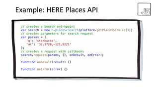 Example:	HERE	Places	API
// creates a Search entrypoint
var search = new H.places.Search(platform.getPlacesService());
// creates parameters for search request
var params = {
'q': 'starbucks',
'at': '37.3720,-121.9221'
};
// creates a request with callbacks
search.request(params, {}, onResult, onError);
function onResult(result) {}
function onError(error) {}
 
