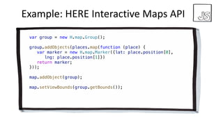 Example:	HERE	Interactive	Maps API
var group = new H.map.Group();
group.addObjects(places.map(function (place) {
var marker = new H.map.Marker({lat: place.position[0],
lng: place.position[1]})
return marker;
}));
map.addObject(group);
map.setViewBounds(group.getBounds());
 