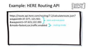 Example:	HERE	Routing	API
https://route.api.here.com/routing/7.2/calculateroute.json?
waypoint0=37.377,-121.921
&waypoint1=37.615,122.393
&mode=fastest;car;traffic:enabled
start	and	end	point
routing	mode
 