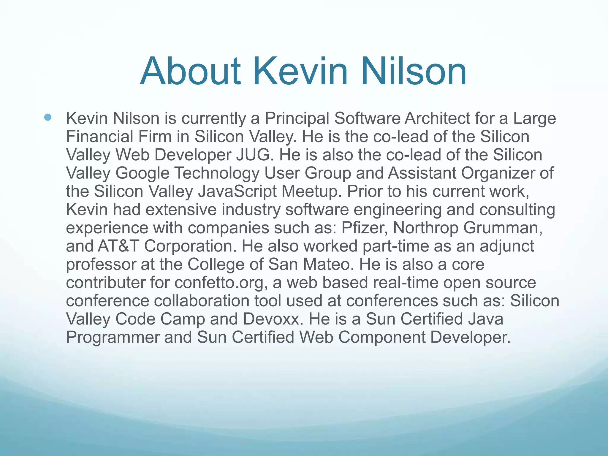 About Kevin NilsonKevin Nilson is currently a Principal Software Architect for a Large Financial Firm in Silicon Valley. He is the co-lead of the Silicon Valley Web Developer JUG. He is also the co-lead of the Silicon Valley Google Technology User Group and Assistant Organizer of the Silicon Valley JavaScript Meetup. Prior to his current work, Kevin had extensive industry software engineering and consulting experience with companies such as: Pfizer, Northrop Grumman, and AT&T Corporation. He also worked part-time as an adjunct professor at the College of San Mateo. He is also a core contributer for confetto.org, a web based real-time open source conference collaboration tool used at conferences such as: Silicon Valley Code Camp and Devoxx. He is a Sun Certified Java Programmer and Sun Certified Web Component Developer.