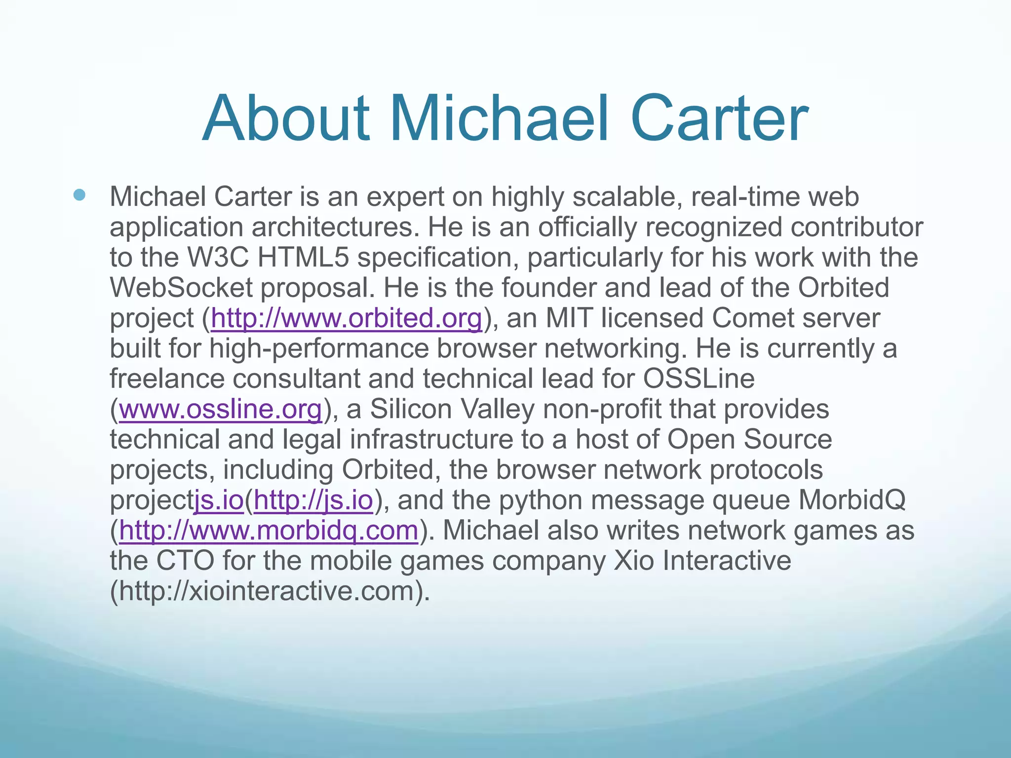 About Michael CarterMichael Carter is an expert on highly scalable, real-time web application architectures. He is an officially recognized contributor to the W3C HTML5 specification, particularly for his work with the WebSocket proposal. He is the founder and lead of the Orbited project (http://www.orbited.org), an MIT licensed Comet server built for high-performance browser networking. He is currently a freelance consultant and technical lead for OSSLine (www.ossline.org), a Silicon Valley non-profit that provides technical and legal infrastructure to a host of Open Source projects, including Orbited, the browser network protocols projectjs.io(http://js.io), and the python message queue MorbidQ (http://www.morbidq.com). Michael also writes network games as the CTO for the mobile games company Xio Interactive (http://xiointeractive.com).