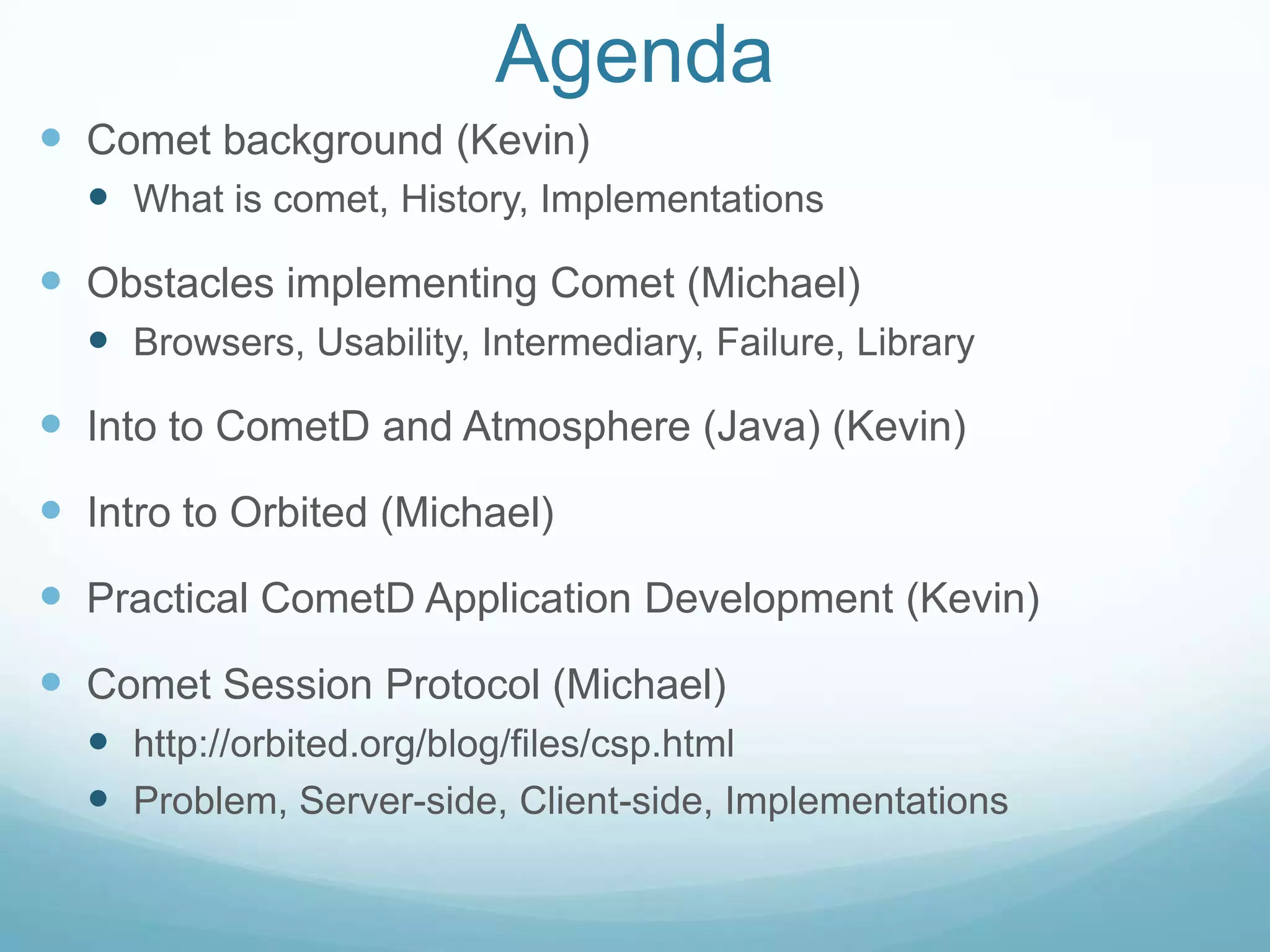 AgendaComet background (Kevin)What is comet, History, ImplementationsObstacles implementing Comet (Michael)Browsers, Usability, Intermediary, Failure, LibraryInto to CometD and Atmosphere (Java) (Kevin)Intro to Orbited (Michael)Practical CometD Application Development (Kevin)Comet Session Protocol (Michael)http://orbited.org/blog/files/csp.htmlProblem, Server-side, Client-side, Implementations
