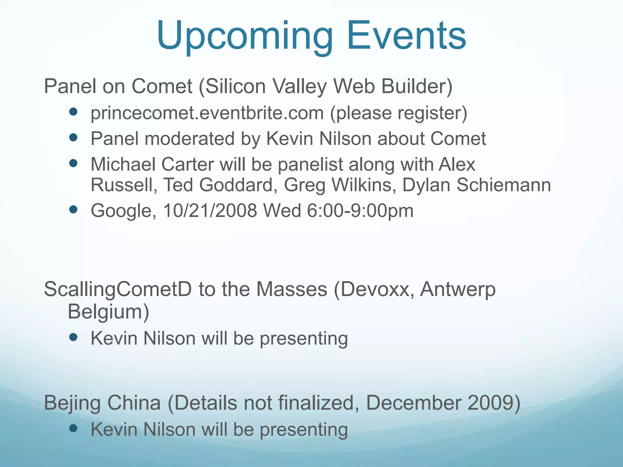 Upcoming EventsPanel on Comet (Silicon Valley Web Builder)princecomet.eventbrite.com (please register)Panel moderated by Kevin Nilson about CometMichael Carter will be panelist along with Alex Russell, Ted Goddard, Greg Wilkins, Dylan SchiemannGoogle, 10/21/2008 Wed 6:00-9:00pmScallingCometD to the Masses (Devoxx, Antwerp Belgium)Kevin Nilson will be presentingBejing China (Details not finalized, December 2009)Kevin Nilson will be presenting
