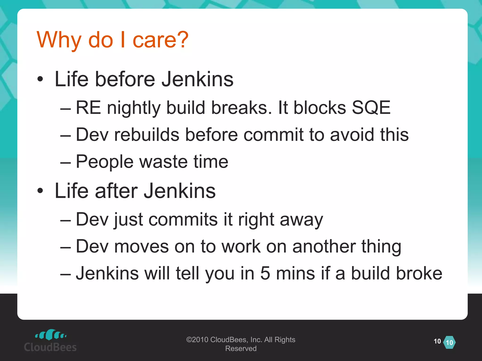 Why do I care?Life before JenkinsRE nightly build breaks. It blocks SQEDev rebuilds before commit to avoid thisPeople waste timeLife after JenkinsDev just commits it right awayDev moves on to work on another thingJenkins will tell you in 5 mins if a build broke10
