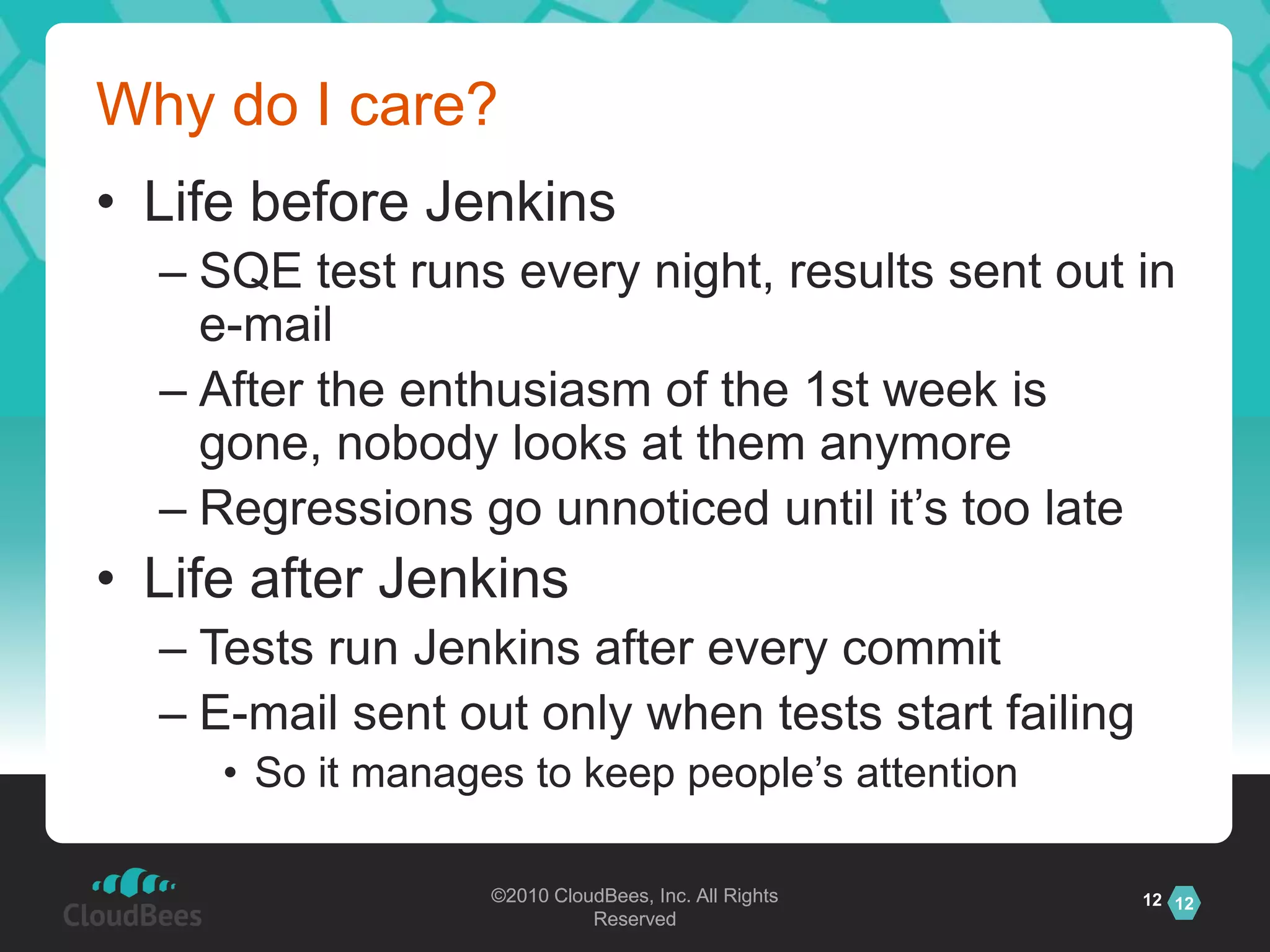 Why do I care?Life before JenkinsSQE test runs every night, results sent out in e-mailAfter the enthusiasm of the 1st week is gone, nobody looks at them anymoreRegressions go unnoticed until it’s too lateLife after JenkinsTests run Jenkins after every commitE-mail sent out only when tests start failingSo it manages to keep people’s attention12