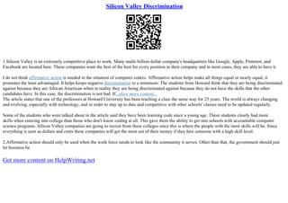 Silicon Valley Discrimination
1.Silicon Valley is an extremely competitive place to work. Many multi–billion dollar company's headquarters like Google, Apple, Pinterest, and
Facebook are located here. These companies want the best of the best for every position in their company and in most cases, they are able to have it.
I do not think affirmative action is needed in the situation of computer coders. Affirmative action helps make all things equal or nearly equal, it
promotes the least advantaged. It helps keeps negative discrimination to a minimum. The students from Howard think that they are being discriminated
against because they are African American when in reality they are being discriminated against because they do not have the skills that the other
candidates have. In this case, the discrimination is not bad. If...show more content...
The article states that one of the professors at Howard University has been teaching a class the same way for 25 years. The world is always changing
and evolving, especially with technology, and in order to stay up to date and competitive with other schools' classes need to be updated regularly.
Some of the students who were talked about in the article said they have been learning code since a young age. These students clearly had more
skills when entering into college than those who don't know coding at all. This gave them the ability to get into schools with accountable computer
science programs. Silicon Valley companies are going to recruit from these colleges since this is where the people with the most skills will be. Since
everything is seen as dollars and cents these companies will get the most out of their money if they hire someone with a high skill level.
2.Affirmative action should only be used when the work force needs to look like the community it serves. Other than that, the government should just
let business be
Get more content on HelpWriting.net
 