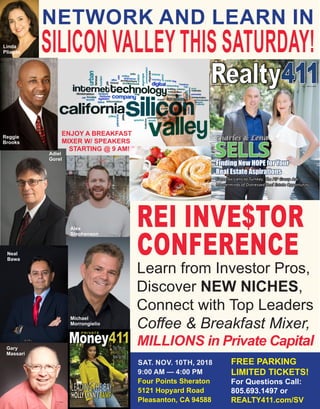 NETWORK AND LEARN IN
SILICON VALLEYTHIS SATURDAY!
REI INVE$TOR
CONFERENCE
Learn from Investor Pros,
Discover NEW NICHES,
Connect with Top Leaders
Coffee & Breakfast Mixer,
MILLIONS in Private Capital
SAT. NOV. 10TH, 2018
9:00 AM — 4:00 PM
Four Points Sheraton
5121 Hopyard Road
Pleasanton, CA 94588
FREE PARKING
LIMITED TICKETS!
For Questions Call:
805.693.1497 or
REALTY411.com/SV
Adiel
Gorel
Neal
Bawa
Michael
Morrongielio
Linda
Pliagas
Gary
Massari
Alex
Stephenson
Reggie
Brooks
ENJOY A BREAKFAST
MIXER W/ SPEAKERS
STARTING @ 9 AM!
 
