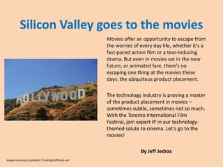 Silicon Valley goes to the movies
                                                     Movies offer an opportunity to escape from
                                                     the worries of every day life, whether it’s a
                                                     fast-paced action film or a tear-inducing
                                                     drama. But even in movies set in the near
                                                     future, or animated fare, there’s no
                                                     escaping one thing at the movies these
                                                     days: the ubiquitous product placement.

                                                     The technology industry is proving a master
                                                     of the product placement in movies –
                                                     sometimes subtle, sometimes not so much.
                                                     With the Toronto International Film Festival
                                                     beginning this week, join expertIP in our
                                                     technology-themed salute to cinema. Let’s
                                                     go to the movies!

                                                                    By Jeff Jedras
Image courtesy of porbital / FreeDigitalPhotos.net
 