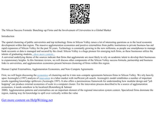 The Silicon Success Formula: Bunching–up Firms and the Involvement of Universities in a Global Market
Introduction
The spatial clustering of public universities and top technology firms in Silicon Valley raises a lot of interesting questions as to the local economic
development within that region. The massive agglomeration economies and positive externalities from public institutions to private business has aid
rapid expansion of Silicon Valley for the past 50 years. Technology is constantly growing in the new millennia, as people use smartphones to manage
bank accounts or data is managed and secured by the cloud. Silicon Valley is a huge pioneer for emerging tech firms, as these businesses utilize the
talents of graduating students...show more content...
A universal underlying theme of the sources indicate that firms that agglomerate are most likely to rely on academic talent to develop their businesses
to expansionary heights. In this literature review, we will discuss other components of the Silicon Valley success formula, partnership and business
links to universities, and agglomeration economies present between clustering of firms within this region.
Human Capital Externalities, Agglomeration Economies, and Non–Compete Agreements
First, we will begin discussing the economics of clustering and tie it into non–compete agreements between firms in Silicon Valley. We rely heavily
upon Acemoglu's (1997) analysis of innovation in a labor market with inefficient job search. Acemoglu's model establishes a number of important
results regarding knowledge spillovers (Acemoglu 1997). It also offers a parsimonious framework for understanding how modular design and "job
hopping" can produce external economies of scale in a computer cluster. For the innovation process described to be a source of agglomeration
economies, it needs somehow to be localized (Rotemberg & Saloner
2000). Agglomeration patterns and externalities are an important element of the regional innovation system context. Specialized firms dominate the
region, making way for knowledge to spill over vertically within the value
Get more content on HelpWriting.net
 